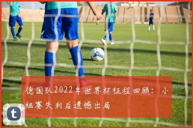 德国队2022年世界杯征程回顾：小组赛失利后遗憾出局