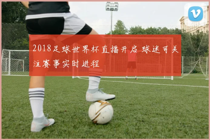 2018足球世界杯直播开启 球迷可关注赛事实时进程