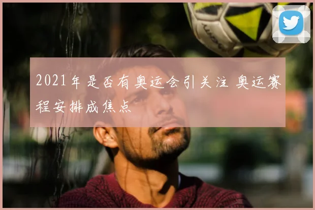 2021年是否有奥运会引关注 奥运赛程安排成焦点