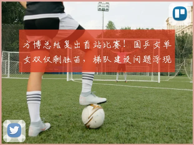 方博总结复出首站比赛！国乒女单女双仅剩独苗，梯队建设问题浮现